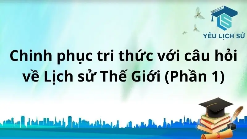 Chinh phục tri thức với câu hỏi về Lịch sử Thế Giới (phần 1)