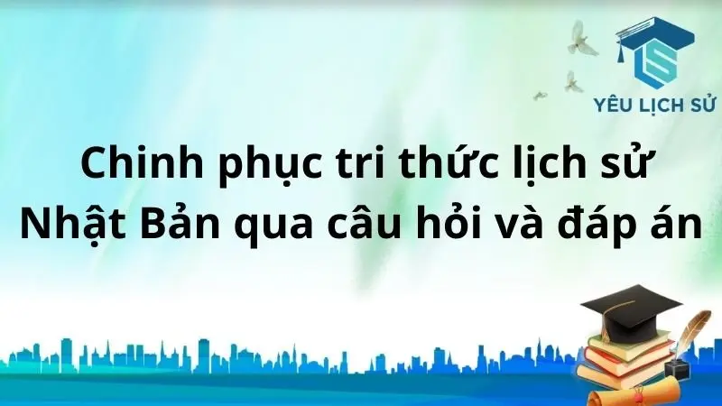  Chinh phục tri thức Lịch sử Nhật Bản qua câu hỏi và đáp án