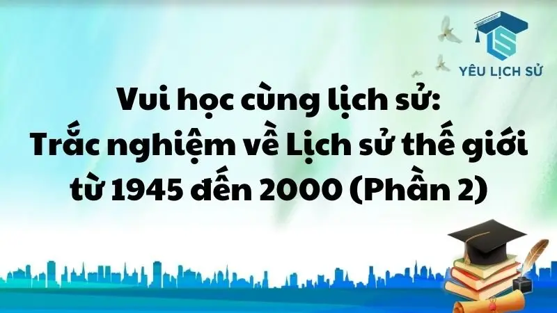 Vui học cùng lịch sử: Trắc nghiệm về Lịch sử thế giới từ 1945 đến 2000 (Phần 2)