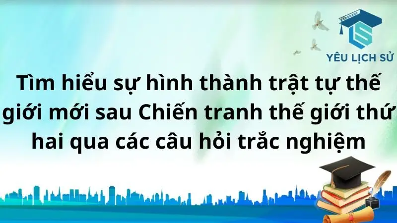 Tìm hiểu sự hình thành trật tự thế giới mới sau Chiến tranh thế giới thứ hai qua các câu hỏi trắc nghiệm