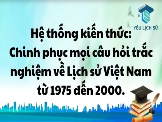 Hệ thống kiến thức: Chinh phục mọi câu hỏi trắc nghiệm về Lịch sử Việt Nam từ 1975 đến 2000.